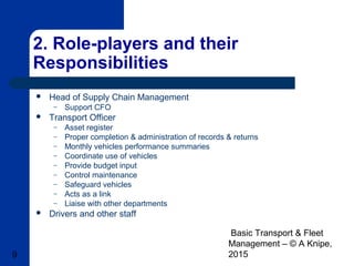 Basic Transport & Fleet
Management – © A Knipe,
20159
2. Role-players and their
Responsibilities
 Head of Supply Chain Management
– Support CFO
 Transport Officer
– Asset register
– Proper completion & administration of records & returns
– Monthly vehicles performance summaries
– Coordinate use of vehicles
– Provide budget input
– Control maintenance
– Safeguard vehicles
– Acts as a link
– Liaise with other departments
 Drivers and other staff
 