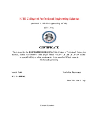 KITE College of Professional Engineering Sciences
(Affiliated to JNTUH & Approved by AICTE)
(2011-2015)
CERTIFICATE
This is to certify that J.SHARATH(11QQ1A0309)of Kite College of Professional Engineering
Sciences, shabad. Has submitted a mini project entitled “STUDY OF USE OF CNG IN BIKES”
as a partial fulfillment of the requirements for the award of B.Tech course in
MechanicalEngineering.
Internal Guide Head of the Department
R.SUDARSHAN
Assoc.Prof.MECH Dept.
External Examiner
 
