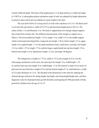 in both width and depth. The holes of the pegboard are 1.5 in deep and have a width and length 
of 1.9075 in. A telescoping and pin mechanism made of steel was adopted for height adjustment 
to preserve space and to prevent adding too much weight to the chair. 
The seat itself will be 22 in long and 22 in wide with a thickness of 1.5 in. The Back itself 
is curved at the top and has a width of 23.375 in and maximum height point of 20.5 in. The 
radius of hole: 3 in and Diameter: 6 in. The back is supported by two triangle shaped supports 
that extend from its back side. The different measurements of the triangle as support are as 
follows: The lowest plank has height: 1.55 in, length: .9 in, width:1.57 in; the middle support 
which is horizontal and shaped like a trapezoid, has height: 1.56 in; below length: 4.7 in; upper 
length: 4 in; angled length: 1.7 in; the plank attached to back, which faces vertically, has height: 
11.6 in; width: 1.57 in; length: .77 in; and the longer, angled plank has top base length: 3.9 in, 
bottom base length: 2.4 in, Hypotenuse length: 11.6 in, and angle: 60 degrees. 
 
The railings have a height of 1.75 in, width of .75 in and a length of 22 in. For the 
telescoping mechanisms on the arms, the outer layer has height: 9 in; width/length: 1.75 
in, and the inner layer has height: 6 in; width/length: 1.5 in.The armrest is made of two layers of 
plywood, the top which has a length of 9 in and the bottom length of 7 in, and both have a width 
of 2 in and a thickness of 1.5 in.  We decided on the dimensions of the chair by studying the 
Nationwide age references for sitting height, leg length, and sitting height/height ratio, and their 
diagnostic value for disproportionate growth disorders and targeting the 99th percentile of body 
growth for children from the age of 3 to 15.  
 
 
 
 
 
 
 
9 
 