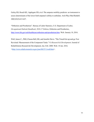 Gailey RS, Roach KE, Applegate EB, et al. The amputee mobility predictor: an instrument to 
assess determinants of the lower­limb amputee's ability to ambulate. Arch Phys Med Rehabil. 
2002;83(5):613­627. 
 
“Orthotists and Prosthetists”. Bureau of Labor Statistics, U.S. Department of Labor, 
Occupational Outlook Handbook, 2016­17 Edition​, Orthotists and Prosthetists, 
http://www.bls.gov/ooh/healthcare/orthotists­and­prosthetists.htm​. ​Web. January 18, 2016. 
 
Wall, James C., PhD, Churan Bell, BS, and Jennifer Davis. "The Timed Get­up­and­go Test 
Revisited: Measurement of the Component Tasks." ​VA Research & Development​. Journal of 
Rehabilitation Research & Development, Jan.­Feb. 2000. Web. 18 Jan. 2016. 
<​http://www.rehab.research.va.gov/jour/00/37/1/wall.htm​>. 
 
 
 
 
 
 
 
 
 
 
 
 
 
 
 
11 
 