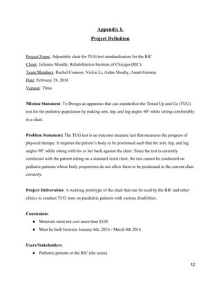Appendix 1. 
Project Definition 
 
Project Name​: Adjustable chair for TUG test standardisation for the RIC 
Client​: Julianna Mandle, Rehabilitation Institute of Chicago (RIC) 
Team Members​: Rachel Connors, Vickie Li, Aidan Sheehy, Anant Gururaj 
Date​: February 28, 2016 
Version​: Three 
 
Mission Statement​: To Design an apparatus that can standardize the Timed Up and Go (TUG) 
test for the pediatric population by making arm, hip, and leg angles 90​° while sitting comfortably 
in a chair. 
 
Problem Statement: ​The TUG test is an outcome measure test that measures the progress of 
physical therapy. It requires the patient’s body to be positioned such that the​ ​arm, hip, and leg 
angles 90​° while sitting with his or her back against the chair. Since the test is currently 
conducted with the patient sitting on a standard sized chair, the test cannot be conducted on 
pediatric patients whose body proportions do not allow them to be positioned in the current chair 
correctly. 
 
Project Deliverables​: A working prototype of the chair that can be used by the RIC and other 
clinics to conduct TUG tests on paediatric patients with various disabilities. 
 
Constraints​: 
● Materials must not cost more than $100 
● Must be built between January 6th, 2016 ­ March 4th 2016 
 
Users/Stakeholders​: 
● Pediatric patients at the RIC (the users) 
12 
 