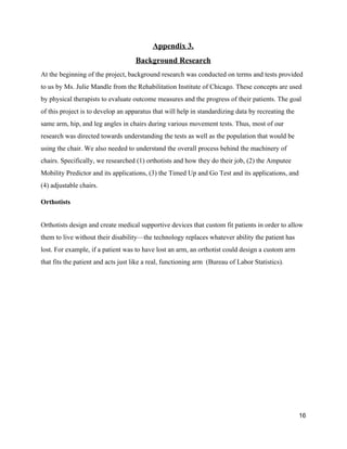 Appendix 3. 
Background Research 
At the beginning of the project, background research was conducted on terms and tests provided 
to us by Ms. Julie Mandle from the Rehabilitation Institute of Chicago. These concepts are used 
by physical therapists to evaluate outcome measures and the progress of their patients. The goal 
of this project is to develop an apparatus that will help in standardizing data by recreating the 
same arm, hip, and leg angles in chairs during various movement tests. Thus, most of our 
research was directed towards understanding the tests as well as the population that would be 
using the chair. We also needed to understand the overall process behind the machinery of 
chairs. Specifically, we researched (1) orthotists and how they do their job, (2) the Amputee 
Mobility Predictor and its applications, (3) the Timed Up and Go Test and its applications, and 
(4) adjustable chairs. 
Orthotists  
 
Orthotists design and create medical supportive devices that custom fit patients in order to allow 
them to live without their disability—the technology replaces whatever ability the patient has 
lost. For example, if a patient was to have lost an arm, an orthotist could design a custom arm 
that fits the patient and acts just like a real, functioning arm  (Bureau of Labor Statistics). 
 
 
 
16 
 