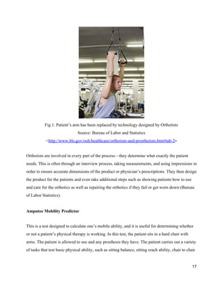  
Fig 1. Patient’s arm has been replaced by technology designed by Orthotists 
Source: Bureau of Labor and Statistics 
<​http://www.bls.gov/ooh/healthcare/orthotists­and­prosthetists.htm#tab­2​> 
 
Orthotists are involved in every part of the process—they determine what exactly the patient 
needs. This is often through an interview process, taking measurements, and using impressions in 
order to ensure accurate dimensions of the product or physician’s prescriptions. They then design 
the product for the patients and even take additional steps such as showing patients how to use 
and care for the orthotics as well as repairing the orthotics if they fail or get worn down (Bureau 
of Labor Statistics).  
 
Amputee Mobility Predictor 
 
This is a test designed to calculate one’s mobile ability, and it is useful for determining whether 
or not a patient’s physical therapy is working. In this test, the patient sits in a hard chair with 
arms. The patient is allowed to use and any prosthesis they have. The patient carries out a variety 
of tasks that test basic physical ability, such as sitting balance, sitting reach ability, chair to chair 
17 
 