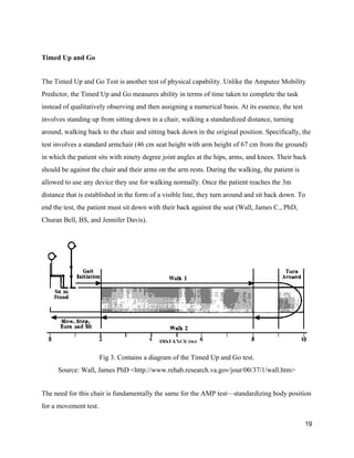  
Timed Up and Go 
 
The Timed Up and Go Test is another test of physical capability. Unlike the Amputee Mobility 
Predictor, the Timed Up and Go measures ability in terms of time taken to complete the task 
instead of qualitatively observing and then assigning a numerical basis. At its essence, the test 
involves standing up from sitting down in a chair, walking a standardized distance, turning 
around, walking back to the chair and sitting back down in the original position. Specifically, the 
test involves a standard armchair (46 cm seat height with arm height of 67 cm from the ground) 
in which the patient sits with ninety degree joint angles at the hips, arms, and knees. Their back 
should be against the chair and their arms on the arm rests. During the walking, the patient is 
allowed to use any device they use for walking normally. Once the patient reaches the 3m 
distance that is established in the form of a visible line, they turn around and sit back down. To 
end the test, the patient must sit down with their back against the seat (Wall, James C., PhD, 
Churan Bell, BS, and Jennifer Davis). 
 
 
Fig 3. Contains a diagram of the Timed Up and Go test. 
Source: Wall, James PhD <http://www.rehab.research.va.gov/jour/00/37/1/wall.htm> 
 
The need for this chair is fundamentally the same for the AMP test—standardizing body position 
for a movement test. 
19 
 