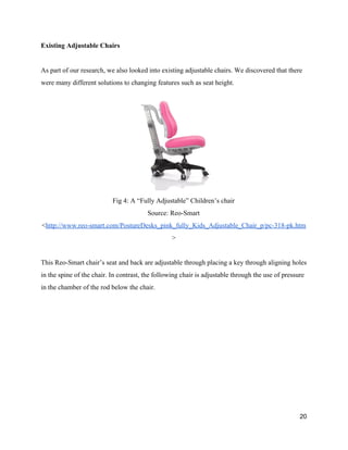 Existing Adjustable Chairs 
 
As part of our research, we also looked into existing adjustable chairs. We discovered that there 
were many different solutions to changing features such as seat height.  
 
Fig 4: A “Fully Adjustable” Children’s chair 
Source: Reo­Smart 
<​http://www.reo­smart.com/PostureDesks_pink_fully_Kids_Adjustable_Chair_p/pc­318­pk.htm
> 
 
This Reo­Smart chair’s seat and back are adjustable through placing a key through aligning holes 
in the spine of the chair. In contrast, the following chair is adjustable through the use of pressure 
in the chamber of the rod below the chair.  
20 
 