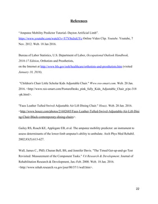 References 
 
“Amputee Mobility Predictor Tutorial­ Dayton Artificial Limb”. 
https://www.youtube.com/watch?v=Y7V8nJraUYc​ Online Video Clip. ​Youtube. ​Youtube, 7 
Nov. 2012. Web. 18 Jan 2016. 
 
Bureau of Labor Statistics, U.S. Department of Labor, ​Occupational Outlook Handbook, 
2016­17 Edition​, Orthotists and Prosthetists,  
on the Internet at ​http://www.bls.gov/ooh/healthcare/orthotists­and­prosthetists.htm​ (visited 
January 18, 2016​). 
 
 "Children's Chair Little Scholar Kids Adjustable Chair." ​Www.reo­smart.com​. Web. 20 Jan. 
2016. <http://www.reo­smart.com/PostureDesks_pink_fully_Kids_Adjustable_Chair_p/pc­318 
­pk.html>. 
 
"Faux Leather Tufted Swivel Adjustable Air Lift Dining Chair." ​Houzz​. Web. 20 Jan. 2016. 
<​http://www.houzz.com/photos/21682685/Faux­Leather­Tufted­Swivel­Adjustable­Air­Lift­Dini
ng­Chair­Black­contemporary­dining­chairs​>. 
 
Gailey RS, Roach KE, Applegate EB, et al. The amputee mobility predictor: an instrument to 
assess determinants of the lower­limb amputee's ability to ambulate. Arch Phys Med Rehabil. 
2002;83(5):613­627. 
 
Wall, James C., PhD, Churan Bell, BS, and Jennifer Davis. "The Timed Get­up­and­go Test 
Revisited: Measurement of the Component Tasks." ​VA Research & Development​. Journal of 
Rehabilitation Research & Development, Jan.­Feb. 2000. Web. 18 Jan. 2016. 
<http://www.rehab.research.va.gov/jour/00/37/1/wall.htm>. 
 
   
22 
 