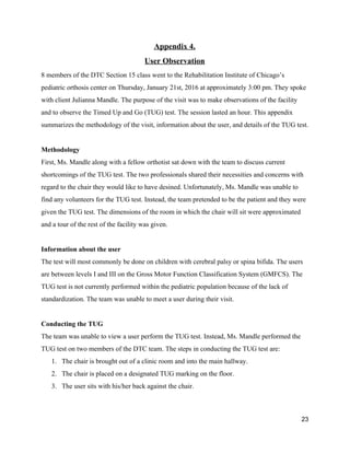 Appendix 4. 
User Observation 
8 members of the DTC Section 15 class went to the Rehabilitation Institute of Chicago’s 
pediatric orthosis center on Thursday, January 21st, 2016 at approximately 3:00 pm. They spoke 
with client Julianna Mandle. The purpose of the visit was to make observations of the facility 
and to observe the Timed Up and Go (TUG) test. The session lasted an hour. This appendix 
summarizes the methodology of the visit, information about the user, and details of the TUG test.  
 
Methodology 
First, Ms. Mandle along with a fellow orthotist sat down with the team to discuss current 
shortcomings of the TUG test. The two professionals shared their necessities and concerns with 
regard to the chair they would like to have desined. Unfortunately, Ms. Mandle was unable to 
find any volunteers for the TUG test. Instead, the team pretended to be the patient and they were 
given the TUG test. The dimensions of the room in which the chair will sit were approximated 
and a tour of the rest of the facility was given.  
 
Information about the user 
The test will most commonly be done on children with cerebral palsy or spina bifida. The users 
are between levels I and III on the ​Gross Motor Function Classification System (GMFCS). The 
TUG test is not currently performed within the pediatric population because of the lack of 
standardization. ​The team was unable to meet a user during their visit.  
 
Conducting the TUG 
The team was unable to view a user perform the TUG test. Instead, Ms. Mandle performed the 
TUG test on two members of the DTC team. The steps in conducting the TUG test are: 
1. The chair is brought out of a clinic room and into the main hallway. 
2. The chair is placed on a designated TUG marking on the floor.  
3. The user sits with his/her back against the chair. 
23 
 