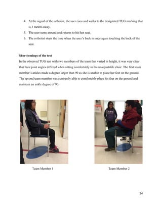 4. At the signal of the orthotist, the user rises and walks to the designated TUG marking that 
is 3 meters away.  
5. The user turns around and returns to his/her seat. 
6. The orthotist stops the time when the user’s back is once again touching the back of the 
seat. 
 
Shortcomings of the test 
In the observed TUG test with two members of the team that varied in height, it was very clear 
that their joint angles differed when sitting comfortably in the unadjustable chair. The first team 
member’s ankles made a degree larger than 90 as she is unable to place her feet on the ground. 
The second team member was contrastly able to comfortably place his feet on the ground and 
maintain an ankle degree of 90. 
 
 
   
Team Member 1 Team Member 2 
 
24 
 