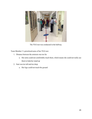  
The TUG test was conducted in the hallway. 
 
Team Member 1’s prioritized notes of her TUG test: 
1. Distance between the armrests was too far 
a. Her arms could not comfortably touch them, which means she could not really use 
them to help her stand up 
2. Seat was too tall and too deep 
a. Her legs could not touch the ground 
 
 
   
25 
 