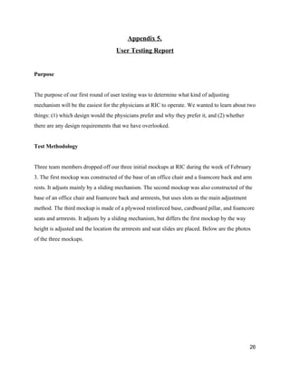 Appendix 5. 
User Testing Report 
 
Purpose 
 
The purpose of our first round of user testing was to determine what kind of adjusting 
mechanism will be the easiest for the physicians at RIC to operate. We wanted to learn about two 
things: (1) which design would the physicians prefer and why they prefer it, and (2) whether 
there are any design requirements that we have overlooked. 
 
Test Methodology 
 
Three team members dropped off our three initial mockups at RIC during the week of February 
3. The first mockup was constructed of the base of an office chair and a foamcore back and arm 
rests. It adjusts mainly by a sliding mechanism. The second mockup was also constructed of the 
base of an office chair and foamcore back and armrests, but uses slots as the main adjustment 
method. The third mockup is made of a plywood reinforced base, cardboard pillar, and foamcore 
seats and armrests. It adjusts by a sliding mechanism, but differs the first mockup by the way 
height is adjusted and the location the armrests and seat slides are placed. Below are the photos 
of the three mockups. 
26 
 