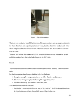  
Figure 3: The third mockup. 
 
The tests were conducted in an RIC clinic room. The team members each gave a presentation to 
the client about how each adjusting mechanism works, then the client tried to adjust each of the 
chairs and provided feedback and concerns. The team members then discussed those concerns 
with the client. 
The team then left the first mockup at RIC for more physicians to try out, but took the second 
and third mockups back due to the lack of space in the RIC clinic. 
 
Results 
 
The client provided feedback about each of the mockups regarding usability, convenience and 
safety. 
For the first mockup, the client provided the following feedback: 
1. Using the raising/lowering mechanism on an office chair is a good concept. 
2. The chair is strong enough and tall enough to support larger kids. 
3. Liked that the design does not have removable parts. 
And expressed the following concerns: 
1. Having the 5 arms radiating from the base of the chair isn’t ideal. For kids with assistive 
devices (walkers, crutches), the multiple arms will get in the way.  
28 
 