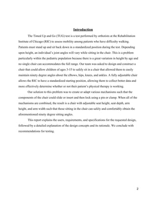  
Introduction 
The Timed Up and Go (TUG) test is a test performed by orthotists at the Rehabilitation 
Institute of Chicago (RIC) to assess mobility among patients who have difficulty walking. 
Patients must stand up and sit back down in a standardized position during the test. Depending 
upon height, an individual’s joint angles will vary while sitting in the chair. This is a problem 
particularly within the pediatric population because there is a great variation in height by age and 
no single chair can accommodates the full range. Our team was asked to design and construct a 
chair that could allow children of ages 3­15 to safely sit in a chair that allowed them to easily 
maintain ninety degree angles about the elbows, hips, knees, and ankles. A fully adjustable chair 
allows the RIC to have a standardized starting position, allowing them to collect better data and 
more effectively determine whether or not their patient’s physical therapy is working.  
Our solution to this problem was to create or adapt various mechanisms such that the 
components of the chair could slide or insert and then lock using a pin or clamp. When all of the 
mechanisms are combined, the result is a chair with adjustable seat height, seat depth, arm 
height, and arm width such that those sitting in the chair can safely and comfortably obtain the 
aforementioned ninety degree sitting angles. 
This report explains the users, requirements, and specifications for the requested design, 
followed by a detailed explanation of the design concepts and its rationale. We conclude with 
recommendations for testing. 
 
 
 
 
 
 
 
 
 
2 
 
