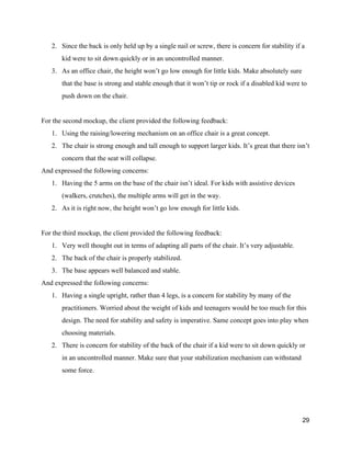 2. Since the back is only held up by a single nail or screw, there is concern for stability if a 
kid were to sit down quickly or in an uncontrolled manner.  
3. As an office chair, the height won’t go low enough for little kids. Make absolutely sure 
that the base is strong and stable enough that it won’t tip or rock if a disabled kid were to 
push down on the chair. 
 
For the second mockup, the client provided the following feedback: 
1. Using the raising/lowering mechanism on an office chair is a great concept. 
2. The chair is strong enough and tall enough to support larger kids. It’s great that there isn’t 
concern that the seat will collapse.  
And expressed the following concerns: 
1. Having the 5 arms on the base of the chair isn’t ideal. For kids with assistive devices 
(walkers, crutches), the multiple arms will get in the way.  
2. As it is right now, the height won’t go low enough for little kids. 
 
For the third mockup, the client provided the following feedback: 
1. Very well thought out in terms of adapting all parts of the chair. It’s very adjustable. 
2. The back of the chair is properly stabilized. 
3. The base appears well balanced and stable. 
And expressed the following concerns: 
1. Having a single upright, rather than 4 legs, is a concern for stability by many of the 
practitioners. Worried about the weight of kids and teenagers would be too much for this 
design. The need for stability and safety is imperative. Same concept goes into play when 
choosing materials. 
2. There is concern for stability of the back of the chair if a kid were to sit down quickly or 
in an uncontrolled manner. Make sure that your stabilization mechanism can withstand 
some force. 
 
 
29 
 