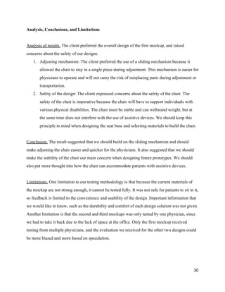 Analysis, Conclusions, and Limitations 
 
Analysis of results.​ The client preferred the overall design of the first mockup, and raised 
concerns about the safety of our designs. 
1. Adjusting mechanism: The client preferred the use of a sliding mechanism because it 
allowed the chair to stay in a single piece during adjustment. This mechanism is easier for 
physicians to operate and will not carry the risk of misplacing parts during adjustment or 
transportation. 
2. Safety of the design: The client expressed concerns about the safety of the chair. The 
safety of the chair is imperative because the chair will have to support individuals with 
various physical disabilities. The chair must be stable and can withstand weight, but at 
the same time does not interfere with the use of assistive devices. We should keep this 
principle in mind when designing the seat base and selecting materials to build the chair. 
 
Conclusion.​ The result suggested that we should build on the sliding mechanism and should 
make adjusting the chair easier and quicker for the physicians. It also suggested that we should 
make the stability of the chair our main concern when designing future prototypes. We should 
also put more thought into how the chair can accommodate patients with assistive devices. 
 
Limitations.​ One limitation to our testing methodology is that because the current materials of 
the mockup are not strong enough, it cannot be tested fully. It was not safe for patients to sit in it, 
so feedback is limited to the convenience and usability of the design. Important information that 
we would like to know, such as the durability and comfort of each design solution was not given. 
Another limitation is that the second and third mockups was only tested by one physician, since 
we had to take it back due to the lack of space at the office. Only the first mockup received 
testing from multiple physicians, and the evaluation we received for the other two designs could 
be more biased and more based on speculation. 
 
   
30 
 
