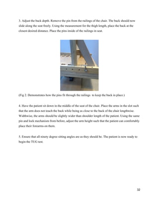 3. Adjust the back depth. Remove the pin from the railings of the chair. The back should now 
slide along the seat freely. Using the measurement for the thigh length, place the back at the 
closest desired distance. Place the pins inside of the railings in seat. 
 
 
(Fig 2. Demonstrates how the pins fit through the railings  to keep the back in place.) 
 
4. Have the patient sit down in the middle of the seat of the chair. Place the arms in the slot such 
that the arm does not touch the back while being as close to the back of the chair lengthwise. 
Widthwise, the arms should be slightly wider than shoulder length of the patient. Using the same 
pin and lock mechanism from before, adjust the arm height such that the patient can comfortably 
place their forearms on them. 
 
5. Ensure that all ninety degree sitting angles are as they should be. The patient is now ready to 
begin the TUG test. 
   
32 
 