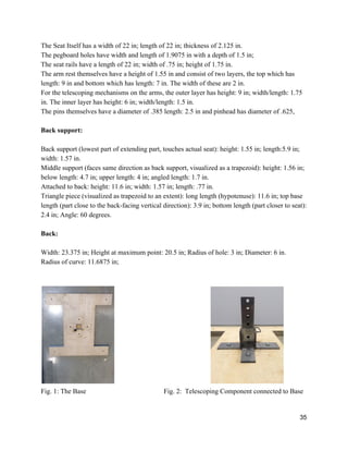 The Seat Itself has a width of 22 in; length of 22 in; thickness of 2.125 in. 
The pegboard holes have width and length of 1.9075 in with a depth of 1.5 in; 
The seat rails have a length of 22 in; width of .75 in; height of 1.75 in. 
The arm rest themselves have a height of 1.55 in and consist of two layers, the top which has 
length: 9 in and bottom which has length: 7 in. The width of these are 2 in. 
For the telescoping mechanisms on the arms, the outer layer has height: 9 in; width/length: 1.75 
in. The inner layer has height: 6 in; width/length: 1.5 in. 
The pins themselves have a diameter of .385 length: 2.5 in and pinhead has diameter of .625,  
 
Back support: 
 
Back support (lowest part of extending part, touches actual seat): height: 1.55 in; length:5.9 in; 
width: 1.57 in. 
Middle support (faces same direction as back support, visualized as a trapezoid): height: 1.56 in;  
below length: 4.7 in; upper length: 4 in; angled length: 1.7 in. 
Attached to back: height: 11.6 in; width: 1.57 in; length: .77 in. 
Triangle piece (visualized as trapezoid to an extent): long length (hypotenuse): 11.6 in; top base  
length (part close to the back­facing vertical direction): 3.9 in; bottom length (part closer to seat): 
2.4 in; Angle: 60 degrees. 
 
Back:  
 
Width: 23.375 in; Height at maximum point: 20.5 in; Radius of hole: 3 in; Diameter: 6 in.  
Radius of curve: 11.6875 in; 
 
 
       
Fig. 1: The Base Fig. 2:  Telescoping Component connected to Base 
 
35 
 
