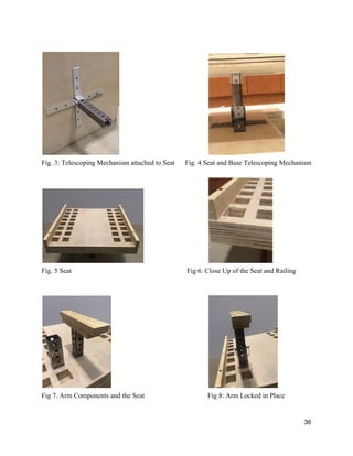  
 
Fig. 3: Telescoping Mechanism attached to Seat      Fig. 4 Seat and Base Telescoping Mechanism 
 
 
Fig. 5 Seat Fig 6. Close Up of the Seat and Railing 
 
 
 
Fig 7. Arm Components and the Seat  Fig 8: Arm Locked in Place 
 
36 
 