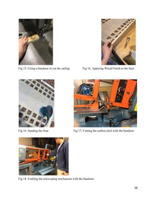  
Fig 15. Using a bandsaw to cut the railing  Fig 16. Applying Wood Finish to the Seat 
 
 
 
Fig 16. Sanding the Seat  Fig 17. Cutting the carbon steel with the bandsaw 
 
 
Fig 18. Crafting the telescoping mechanism with the bandsaw 
38 
 