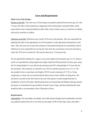  
Users and Requirements 
Main Users of the Design: 
Patients at the RIC​: The main users of this design are pediatric patients between the ages of 3 and 
15 years old. Most of these patients are diagnosed with cerebral palsy and spina bifida, which 
causes them to have reduced mobility in their limbs. Some of these users as a result have walking 
aids such as crutches or walkers. 
 
Orthotists at the RIC:​ Orthotists carry out the TUG tests on the patients. They are responsible for 
adjusting the chair to the appropriate size for the patients via the adjustment mechanisms on the 
chair. They also may have to provide assistance to the patient during the test should they need it. 
Orthotists are also responsible for moving the chair from the examination room into the hallway 
where the TUG test is carried out. This may be done up to 12 times per day. 
 
We are specifically building for a range in sizes and weights for the patients age 3 to 15, and as a 
result we researched the sitting height and weight within the 95th percentile for these ages, using 
the 5% sitting height of 3 year olds for the minimum and 95% sitting height of 15 year olds for 
the maximum. The minimum we aimed for was 10.24 in and the maximum was 18.11 in. We 
also needed to have a maximum arm height of 29.92 in and a minimum of 17.32 in. Using 
weight data, we knew the seat itself should be able to take at least 180 lbs of sitting force. We 
also had to account for the front load on the seat if the patient is small enough that they sit 
completely in front of the spine. Backtracking from our researching and finding what age reaches 
this point, we found that this age should be around 5 years of age, and then found that the chair 
should be able to accommodate at least 50 pounds of force. 
 
Requirements: 
Adjustability:​ The seat height, seat depth, seat width and arm height must be adjustable such that 
any pediatric patient that uses it can achieve joint angles of 90º at their hips, knees and ankles.  
3 
 