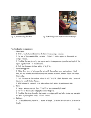  
Fig 19. Constructing the Base Fig 20. Cutting down the Base into an H shape 
 
 
 
 
Fabricating the components: 
1. Chair Base: 
1.  Cut 1.5 inch plywood into two H­shaped bases using a waterjet. 
2. For one of the wooden slabs, cut out a 1.75 by 1.75 inches square in the middle by 
using a waterjet.  
3. Combine the two pieces by placing the slab with a square on top and screwing both the 
layers together with 1 ⅝ wood screws. 
4. Drill four holes on the base with a ⅜’’drill bit. 
2. Telescoping pillar: 
1. Of the three sizes of tubes, cut the tube with the smallest cross section into a 9 inch 
tube, the one with the medium cross section into a 8 inch tube, and the largest one into a 
4 inch tube. 
2. Drill four hole on the smallest tube with a ⅜’’ drill bit 1 inch down the tube. These will 
be used to install the top flanges. 
3. Slide tubes with a smaller cross section into tubes with a larger cross section.  
3. Seat: 
1. Using a waterjet, cut out three 22 by 22 inches squares of plywood. 
2. For two of those slabs, cut peg holes into the piece.  
3. Combine the three pieces by placing the two pieces with peg holes on top and screwing 
the three layers together with 1 ⅝ wood screws. 
4. Railings: 
1. Cut wood into two pieces of 22 inches in length, .75 inches in width and 1.75 inches in 
height.  
39 
 