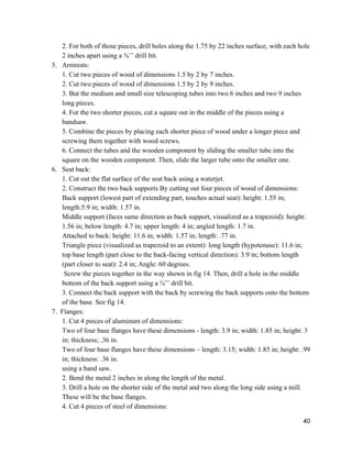 2. For both of those pieces, drill holes along the 1.75 by 22 inches surface, with each hole 
2 inches apart using a ⅜’’ drill bit. 
5. Armrests: 
1. Cut two pieces of wood of dimensions 1.5 by 2 by 7 inches. 
2. Cut two pieces of wood of dimensions 1.5 by 2 by 9 inches.  
3. But the medium and small size telescoping tubes into two 6 inches and two 9 inches 
long pieces.  
4. For the two shorter pieces, cut a square out in the middle of the pieces using a 
bandsaw. 
5. Combine the pieces by placing each shorter piece of wood under a longer piece and 
screwing them together with wood screws.  
6. Connect the tubes and the wooden component by sliding the smaller tube into the 
square on the wooden component. Then, slide the larger tube onto the smaller one. 
6. Seat back: 
1. Cut out the flat surface of the seat back using a waterjet. 
2. Construct the two back supports By cutting out four pieces of wood of dimensions: 
Back support (lowest part of extending part, touches actual seat): height: 1.55 in; 
length:5.9 in; width: 1.57 in. 
Middle support (faces same direction as back support, visualized as a trapezoid): height: 
1.56 in; below length: 4.7 in; upper length: 4 in; angled length: 1.7 in. 
Attached to back: height: 11.6 in; width: 1.57 in; length: .77 in. 
Triangle piece (visualized as trapezoid to an extent): long length (hypotenuse): 11.6 in; 
top base length (part close to the back­facing vertical direction): 3.9 in; bottom length 
(part closer to seat): 2.4 in; Angle: 60 degrees. 
 Screw the pieces together in the way shown in fig 14. Then, drill a hole in the middle 
bottom of the back support using a ⅜’’ drill bit. 
3. Connect the back support with the back by screwing the back supports onto the bottom 
of the base. See fig 14.  
      7.  Flanges:  
1. Cut 4 pieces of aluminum of dimensions: 
Two of four base flanges have these dimensions ­ length: 3.9 in; width: 1.85 in; height: 3 
in; thickness; .36 in. 
Two of four base flanges have these dimensions – length: 3.15; width: 1.85 in; height: .99 
in; thickness: .36 in. 
using a band saw.  
2. Bend the metal 2 inches in along the length of the metal. 
3. Drill a hole on the shorter side of the metal and two along the long side using a mill. 
These will be the base flanges. 
4. Cut 4 pieces of steel of dimensions: 
40 
 