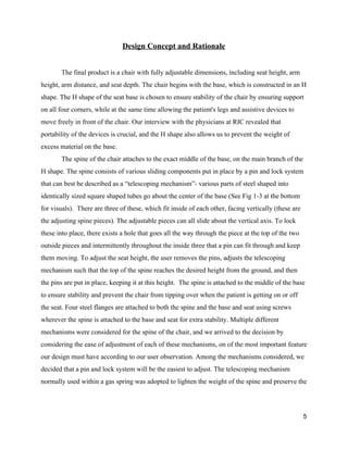 Design Concept and Rationale 
 
The final product is a chair with fully adjustable dimensions, including seat height, arm 
height, arm distance, and seat depth. The chair begins with the base, which is constructed in an H 
shape. The H shape of the seat base is chosen to ensure stability of the chair by ensuring support 
on all four corners, while at the same time allowing the patient's legs and assistive devices to 
move freely in front of the chair. Our interview with the physicians at RIC revealed that 
portability of the devices is crucial, and the H shape also allows us to prevent the weight of 
excess material on the base. 
The spine of the chair attaches to the exact middle of the base, on the main branch of the 
H shape. The spine consists of various sliding components put in place by a pin and lock system 
that can best be described as a “telescoping mechanism”­ various parts of steel shaped into 
identically sized square shaped tubes go about the center of the base (See Fig 1­3 at the bottom 
for visuals).  There are three of these, which fit inside of each other, facing vertically (these are 
the adjusting spine pieces). The adjustable pieces can all slide about the vertical axis. To lock 
these into place, there exists a hole that goes all the way through the piece at the top of the two 
outside pieces and intermittently throughout the inside three that a pin can fit through and keep 
them moving. To adjust the seat height, the user removes the pins, adjusts the telescoping 
mechanism such that the top of the spine reaches the desired height from the ground, and then 
the pins are put in place, keeping it at this height.  The spine is attached to the middle of the base 
to ensure stability and prevent the chair from tipping over when the patient is getting on or off 
the seat. Four steel flanges are attached to both the spine and the base and seat using screws 
wherever the spine is attached to the base and seat for extra stability. Multiple different 
mechanisms were considered for the spine of the chair, and we arrived to the decision by 
considering the ease of adjustment of each of these mechanisms, on of the most important feature 
our design must have according to our user observation. Among the mechanisms considered, we 
decided that a pin and lock system will be the easiest to adjust. The telescoping mechanism 
normally used within a gas spring was adopted to lighten the weight of the spine and preserve the 
5 
 