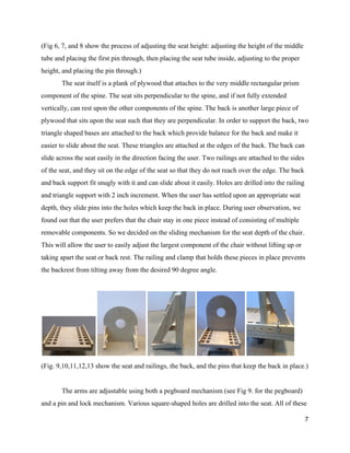 (Fig 6, 7, and 8 show the process of adjusting the seat height: adjusting the height of the middle 
tube and placing the first pin through, then placing the seat tube inside, adjusting to the proper 
height, and placing the pin through.) 
The seat itself is a plank of plywood that attaches to the very middle rectangular prism 
component of the spine. The seat sits perpendicular to the spine, and if not fully extended 
vertically, can rest upon the other components of the spine. The back is another large piece of 
plywood that sits upon the seat such that they are perpendicular. In order to support the back, two 
triangle shaped bases are attached to the back which provide balance for the back and make it 
easier to slide about the seat. These triangles are attached at the edges of the back. The back can 
slide across the seat easily in the direction facing the user. Two railings are attached to the sides 
of the seat, and they sit on the edge of the seat so that they do not reach over the edge. The back 
and back support fit snugly with it and can slide about it easily. Holes are drilled into the railing 
and triangle support with 2 inch increment. When the user has settled upon an appropriate seat 
depth, they slide pins into the holes which keep the back in place. During user observation, we 
found out that the user prefers that the chair stay in one piece instead of consisting of multiple 
removable components. So we decided on the sliding mechanism for the seat depth of the chair. 
This will allow the user to easily adjust the largest component of the chair without lifting up or 
taking apart the seat or back rest. The railing and clamp that holds these pieces in place prevents 
the backrest from tilting away from the desired 90 degree angle.  
 
 
(Fig. 9,10,11,12,13 show the seat and railings, the back, and the pins that keep the back in place.) 
 
The arms are adjustable using both a pegboard mechanism (see Fig 9. for the pegboard) 
and a pin and lock mechanism. Various square­shaped holes are drilled into the seat. All of these 
7 
 