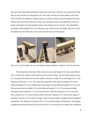 holes have the same radius and distance apart from each other. The holes are constructed so that 
they do not go all the way through the seat of the chair, but have the same depth as each other. 
All of the holes are aligned in columns and rows, and the columns extend throughout the entire 
surface of the seat.The actual arms are the same steel tubes used for the adjustment of the seat 
height with planks of wood attached to them so the patient can rest on them. The adjustability 
mechanism of the height of the arm is thus the same as that for the seat height. The arms can be 
moved between all of the holes in the seat to best fit the size of the patient. 
 
 
(Fig. 14,15, and 16 display the arm, the height raising mechanism, and how it fits into the seat.) 
 
The dimensions of the base of the chair have an overall length of 22 inches and width of 
24 in, such that the width is wider that the actual seat of the chair. The four skinny parts of each 
H, or the parts that branch out from the middle, each have a width of 4 in and length of 6 in. The 
thickness of the base is 1.5 in. The outermost component of the spine has height of 4 in with 
width and length of 2 in, the middle tube of has height 8 in and width and height of 1.75 in, and 
the innermost tube has height of 9 in with width and length of 1.5 in.​ ​The maximum height 
obtained by this mechanism is 23.25 in from the base, while the minimum is 12 in.​ ​The holes 
have a diameter of .43 in and will have (where relevant) a distance of .57 between the edges of 
each hole. The pins are 2.5 inches in length, which is long enough to completely pass through all 
components. The diameter of the pins will be .375 cm and fit snugly with the holes. We adopted 
a pegboard adjusting mechanism for the armrests as it is the easiest way to adjust this component 
8 
 