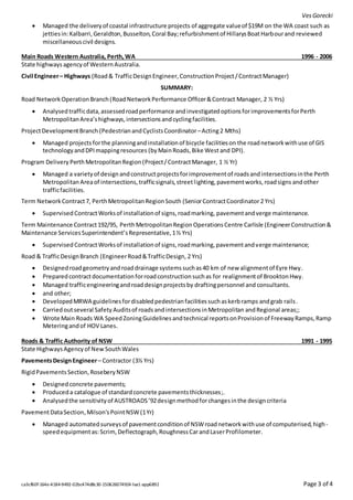 VesGorecki
ca3cf60f-164e-4184-9492-02bc474d8c30-150626074924-lva1-app6892 Page 3 of 4
 Managed the deliveryof coastal infrastructure projects of aggregate valueof $19M on the WA coast such as
jettiesin:Kalbarri,Geraldton,Busselton,Coral Bay;refurbishmentof HillarysBoatHarbourand reviewed
miscellaneouscivil designs.
Main Roads Western Australia, Perth,WA 1996 - 2006
State highwaysagencyof WesternAustralia.
Civil Engineer– Highways (Road& TrafficDesignEngineer,ConstructionProject/ContractManager)
SUMMARY:
Road NetworkOperationBranch(RoadNetworkPerformance Officer&Contract Manager, 2 ½ Yrs)
 Analysedtrafficdata,assessedroadperformance andinvestigatedoptionsforimprovementsforPerth
MetropolitanArea’shighways,intersectionsandcyclingfacilities.
ProjectDevelopmentBranch (PedestrianandCyclistsCoordinator–Acting2 Mths)
 Managed projects forthe planningandinstallationof bicycle facilitieson the roadnetworkwithuse of GIS
technologyandDPImappingresources (byMainRoads,Bike West and DPI).
Program Delivery PerthMetropolitanRegion(Project/ContractManager, 1 ½ Yr)
 Managed a varietyof designandconstructprojectsforimprovementof roadsandintersectionsinthe Perth
Metropolitan Areaof intersections,trafficsignals,streetlighting,pavementworks,roadsigns andother
trafficfacilities.
Term Network Contract7, PerthMetropolitanRegionSouth (SeniorContractCoordinator2 Yrs)
 Supervised ContractWorksof installationof signs,roadmarking, pavementandverge maintenance.
Term Maintenance Contract192/95, PerthMetropolitanRegion OperationsCentre Carlisle (EngineerConstruction&
Maintenance ServicesSuperintendent’sRepresentative,1½ Yrs)
 Supervised ContractWorksof installationof signs,roadmarking,pavementandverge maintenance;
Road & TrafficDesignBranch (EngineerRoad&TrafficDesign, 2 Yrs)
 Designedroadgeometryandroaddrainage systemssuchas40 km of new alignmentof Eyre Hwy.
 Preparedcontractdocumentationforroadconstructionsuchas for realignmentof BrooktonHwy.
 Managed trafficengineeringandroaddesignprojectsby draftingpersonnel and consultants.
 and other;
 DevelopedMRWA guidelinesfordisabledpedestrianfacilitiessuchaskerbramps andgrab rails.
 Carriedoutseveral Safety Auditsof roadsandintersectionsinMetropolitan andRegional areas;;
 Wrote Main Roads WA SpeedZoningGuidelinesandtechnical reportsonProvisionof FreewayRamps,Ramp
Meteringandof HOV Lanes.
Roads & Traffic Authority of NSW 1991 - 1995
State HighwaysAgencyof NewSouthWales
PavementsDesignEngineer– Contractor (3½ Yrs)
RigidPavementsSection,RoseberyNSW
 Designedconcrete pavements;
 Produceda catalogue of standardconcrete pavementsthicknesses;.
 Analysedthe sensitivityof AUSTROADS’92designmethodforchangesinthe designcriteria
PavementDataSection,Milson'sPointNSW(1Yr)
 Managed automatedsurveysof pavementconditionof NSWroadnetworkwithuse of computerised,high-
speedequipmentas:Scrim,Deflectograph,RoughnessCarandLaserProfilometer.
 