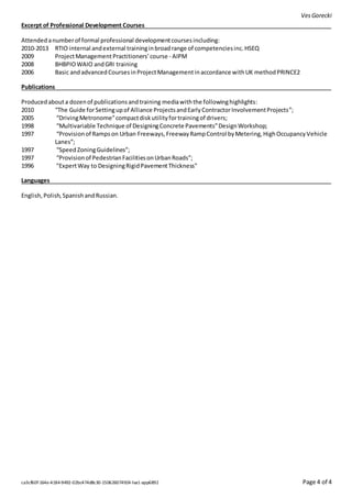 VesGorecki
ca3cf60f-164e-4184-9492-02bc474d8c30-150626074924-lva1-app6892 Page 4 of 4
Excerpt of Professional Development Courses
Attendedanumberof formal professional developmentcoursesincluding:
2010-2013 RTIO internal andexternal traininginbroadrange of competenciesinc.HSEQ
2009 ProjectManagement Practitioners’course - AIPM
2008 BHBPIOWAIO andGRI training
2006 Basic andadvancedCoursesinProjectManagementinaccordance withUK methodPRINCE2
Publications
Producedabouta dozenof publicationsandtraining mediawiththe followinghighlights:
2010 “The Guide forSettingupof Alliance ProjectsandEarlyContractorInvolvementProjects”;
2005 “DrivingMetronome”compactdiskutilityfortrainingof drivers;
1998 “Multivariable Technique of DesigningConcrete Pavements”DesignWorkshop;
1997 “Provisionof Rampson Urban Freeways,FreewayRampControl byMetering,HighOccupancyVehicle
Lanes”;
1997 “SpeedZoningGuidelines”;
1997 “Provisionof PedestrianFacilitiesonUrbanRoads”;
1996 "ExpertWay to DesigningRigidPavementThickness"
Languages
English,Polish,SpanishandRussian.
 
