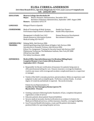 ELISA CORREA-ANDERSON
2611 Bens Branch Drive., Apt 1616, Kingwood, TX 77339, email: ecorrea1971@gmail.com
Cell: (646) 407-6857
EDUCATION: MonroeCollege,NewRochelle,NY
Major: Masters Business Administration, December 2013
Bachelors of Business Administration, September 2005- August 2008
Honors: Cumulative GPA3.79
LANGUAGE: Bilingual Fluent in Spanish
COURSEWORK: Medical Terminology & Body Systems Health Care Finance
PerformanceImprovement in Health Care Health OfficeOperations
Management in Health Care I & II Human Resources Development
Human Resources Information System Recruitment & Selection
Medical Coding ICD-9 & CPT
CERTIFICATES/ Helping Skills, Safe Horizon 2006
TRAINING: Identifying & Reporting Child Abuse & Neglect, Safe Horizon 2006
Introduction to Domestic Violence, Safe Horizon 2006
8 Hour Pre-Assignment Training for Security Guard, Safe Horizon 2007
Phlebotomy Technician, The Manhattan Institute, New York,NY 2008
CPR & First Aid, 2008
Fire Safety Coordinator, 2008
EXPERIENCE: Medical OfficeSpecialist(InsuranceVerification/Billing Dept.)
CompleteWomen’sCareCenter (HCA),HoustonTX
September2015 - Present
 Responsible forthe pre-verification of insurance for patients being seen in
office/professionalsetting for care. Ensures insurance coverage by telephone,
resolves any issues with coverageand escalates complicated issues to a supervisor
or manager.
 Variety of the field's concepts,practices, and procedures. Relies on experience and
judgment to plan and accomplish goals. Performsa variety of tasks. A certain
degree of creativity and latitude is expected. Reconcileeveryday
Patient Access Representative II,
Conifer/Cy-FairEmergencyRoom,CypressTX
March2016 – Present
 Greeting customers followingConifer Standards of Care, completes full patient
registration at date of service
 Educates patients about patient financial liabilities
 Secures medical necessity checks/verificationin accordance to Centers for
Medicare & Medicaid services, verifies insurance, benefits, coverage& eligibility
 Scan Protected Health Information, create and file patient information
packets/folders for upcoming Hospital services.
 