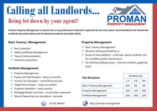 Calling all Landlords...
Portfolio Size
Fee Structure
1-3 4-8 10+
Basic Tenancy Management 10% 9% 8%
Property Management 12% 11% 10%
Portfolio Management 15% 14% 12%
Basic Tenancy Management
 Rent Collection
 Safety Certificate Management
 Tenant Communications
 Inventory Inspections
Property Management
 Basic Tenancy Management
 All works fully guaranteed by us
 Survey of new additions – Lock type, damp condition, tim-
ber condition, gutter maintenance
 Six monthly building survey – internal condition, guttering
check
Portfolio Management
 Property Management
 Equity and Yield Analysis - every six months.
 Income Tax Calculator – end of financial year.
 Target Rent Analysis – every six months.
 Property Utilisation – every quarter
 Mortgage Broker summary – as and when requested
 Shared Ownership tax calculations - Annually
Proman Property Management is owned and run by professional tradesmen supported by the only system recommended by the Residential
Landlords Association (RLA) and the National Landlords Association (NLA)
Being let down by your agent?
01792 346441 http://proman.management
 