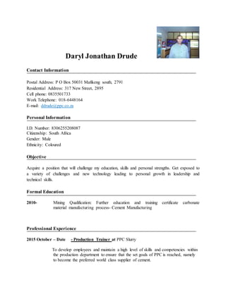 Daryl Jonathan Drude
Contact Information
Postal Address: P O Box 50031 Mafikeng south, 2791
Residential Address: 317 New Street, 2895
Cell phone: 0835501733
Work Telephone: 018-6448164
E-mail: ddrude@ppc.co.za
Personal Information
I.D. Number: 8306255208087
Citizenship: South Africa
Gender: Male
Ethnicity: Coloured
Objective
Acquire a position that will challenge my education, skills and personal strengths. Get exposed to
a variety of challenges and new technology leading to personal growth in leadership and
technical skills.
Formal Education
2010- Mining Qualification: Further education and training certificate carbonate
material manufacturing process- Cement Manufacturing
Professional Experience
2015 October – Date - Production Trainer at PPC Slurry
To develop employees and maintain a high level of skills and competencies within
the production department to ensure that the set goals of PPC is reached, namely
to become the preferred world class supplier of cement.
 