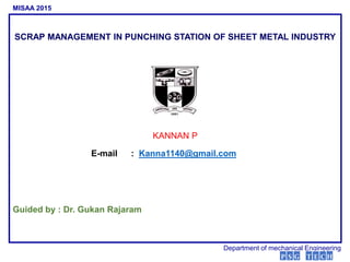 SCRAP MANAGEMENT IN PUNCHING STATION OF SHEET METAL INDUSTRY
Guided by : Dr. Gukan Rajaram
MISAA 2015
Department of mechanical Engineering
P S G T E C H
KANNAN P
E-mail : Kanna1140@gmail.com
 
