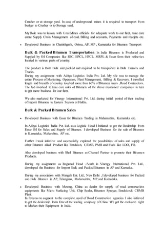 Crusher or at storage yard. In case of underground mines it is required to transport from
bunker to Crusher or to Storage yard.
My Role was to liaison with Coal Mines officials for adequate work to our fleet, take care
entire Supply Chain Management of coal, Billing and accounts, Payments and receipts etc.
 Developed Business in Chattishgarh, Orissa, AP, MP , Karnataka for Bitumen Transport
Bulk & Packed Bitumen Transportation: In India Bitumen is Produced and
Suppled by Oil Companies like IOC, BPCL, HPCL, MRPL & Essar form their refineries
located in various parts of country.
The product is Both Bulk and packed and required to be transported in Bulk Tankers and
Trucks.
During my assignment with Aditya Logistics India Pvt. Ltd. My role was to manage the
entire Process of Marketing, Operation, Fleet Management, Billing & Recovery. I travelled
length and breadth of country touched more than 60% of Bitumen users , Road Contractors.
The Job involved to take care sales of Bitumen of the above mentioned companies in turn
to get more business for our fleet.
We also marketed for Vinergy International Pvt. Ltd. during initial period of their trading
of Import Bitumen in Eastern Sectors at Haldia.
Bulk & Packed Bitumen Sales
 Developed Business with Essar for Bitumen Trading in Maharashtra, Karnataka etc.
In Aditya Logistics India Pvt. Ltd. as a Logistic Head I Initiated to get the Dealership from
Essar Oil for Sales and Supply of Bitumen. I developed Business for the sale of Bitumen
in Karnataka, Maharshtra, AP etc.
Further I took initiative and successfully explored the possibilities of sales and supply of
other Bitumen allied Product like Emulsion, CRMB, PMB and Fuels like LDO, FO.
Also developed business with Shell Bitumen as Channel Partner to promote their Bitumen
Products.
During my assignment as Regional Head –South in Vinergy International Pvt. Ltd.,
developed the Business for Import Bulk and Packed Bitumen in AP and Karnatka.
During my association with Mangali Ent. Ltd., New Delhi , I developed business for Packed
and Bulk Bitumen in AP, Telangana, Maharashtra, MP and Karnataka.
 Developed Business with Metong, China as dealer for supply of road construction
equipments like Micro Surfacing Unit, Chip Sealer, Bitumen Sprayer, Emulsion& CRMB
Plant.
In Process to augment to the complete need of Road Construction agencies I also initiated
to get the dealership form One of the leading company of China. We got the exclusive right
to Market their Equipment in India.
 