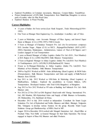  Explored Possibilities in Container movements, Bitutainer, Cement Bulker, TransitMixer.
 Project Immplemented of LPG Bulk Transportation from Total Gas, Mangalore to various
parts of country other for Ritu Road Lines.
 Explored Business in Water Proofing.
Career Highlights:
 11 years of Indian Air Force service.(Last Rank Sergeant , Trade :Meteorology)(1984-
1995)
 One Years as Manager Ram Engineering Co., Jamshedpur A ancillary unit of Telco.
 2 years as Marketing –cum- Accounts Manager of Vikas Agency and Jaiswal Super
Bazar at Bilaspur (C.G.) (1996-1997)- FMCG Goods
 5 Years as Manager of Chanakya Transport Pvt. Ltd. (An Ex-servicemen company)
H.O. Jawahar Nagar , Raipur (C.G.) at SECL , RajnagarDist:Shahdol (M.P.).(1997-
2002)- Operation, Maintenance, Administration, Liaison of Fleet of 40 Tippers and 3
Loaders engaged in Coal Transportation
 2 years as Branch Manager of Aditya Logistics (India) Pvt. Ltd. (H.O. , Navi Mumbai)
at B.O. Raipur (C.G..) (2002-Mar2005)- Bulk Bitumen Transportation
 2 Years as Regional Manager in Adtiya Logistics (India) Pvt. Ltd.(H.O. Navi Mumbai)
At Visakhapatnam (A.P.). (AP,OR,CG,WB,Jharkhand,NE States)
 01year as Sr-Manager-Marketing in Adtiya Logistics (India) Pvt. Ltd.(H.O. Navi
Mumbai) at Navi Mumbai.- Bulk Bitumen Transportation
 2009 to Sep2011 Worked as DGM –Sales &Marketing (Head Logistic) & DGM Sales
(Petroproducts).- Bulk Bitumen Transportation and Sales and supply of Bulk/Packed
Bitumen from ESSAR.
 Sep 2011 to July 2012 Worked as GM-Sales & Marketing (Head Logistics) at
RituRoadlines, Jodhpur.- Explored the possibilities in Cement Bulkers, LPG
Transportation. Developed business with Total GAS( Bangalore) at Mangalore.
 Aug 2012 to Nov 2012 Worked as VP-sales at Budding leaf Infratech Pvt. Ltd.- Bulk
Bitumen sales
 Nov 2012 to 23 Nov 2013 as GM- Regional Head south with Vinergy International Pvt.
Ltd., HO Mumbai, RO-Hyderabad.-Sales and Supply of Bulk Bitumen in Karnataka,
AP, Maharashtra, CG, Jharkhand & Orissa.
 December 2013 to July 2014 worked as independent Consultant for Smart Login
Solustions Pvt. Ltd. of Hyderabad and Tarflex Bitumen and Allied, Bhoingir, Nalgonda
Dist, Telangana to develop various business for the group. Recently Smart Login
Solutions Group got Distributorship of HIRA Steel in MP.
 August 2014 to December 2014 worked with Mangali Enterprises Ltd. , Head Office at
Prashant Vihar, New Delhi as General Manager for their India Operation. The Group
engaged in Import of Base Oil, Bitumen and allied Products.
Personal Abilities:
 