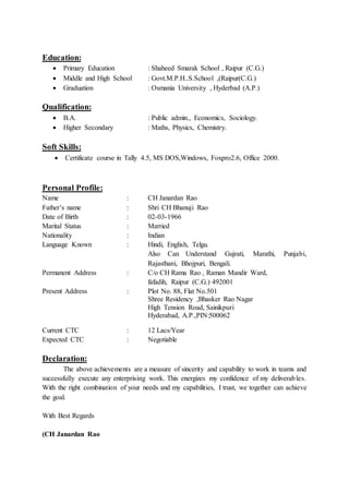 Education:
 Primary Education : Shaheed Smarak School , Raipur (C.G.)
 Middle and High School : Govt.M.P.H..S.School ,(Raipur(C.G.)
 Graduation : Osmania University , Hyderbad (A.P.)
Qualification:
 B.A. : Public admin., Economics, Sociology.
 Higher Secondary : Maths, Physics, Chemistry.
Soft Skills:
 Certificate course in Tally 4.5, MS DOS,Windows, Foxpro2.6, Office 2000.
Personal Profile:
Name : CH Janardan Rao
Father’s name : Shri CH Bhanuji Rao
Date of Birth : 02-03-1966
Marital Status : Married
Nationality : Indian
Language Known : Hindi, English, Telgu.
Also Can Understand Gujrati, Marathi, Punjabi,
Rajasthani, Bhojpuri, Bengali.
Permanent Address : C/o CH Rama Rao , Raman Mandir Ward,
fafadih, Raipur (C.G.) 492001
Present Address : Plot No. 88, Flat No.501
Shree Residency ,Bhasker Rao Nagar
High Tension Road, Sainikpuri
Hyderabad, A.P.,PIN:500062
Current CTC : 12 Lacs/Year
Expected CTC : Negotiable
Declaration:
The above achievements are a measure of sincerity and capability to work in teams and
successfully execute any enterprising work. This energizes my confidence of my deliverables.
With the right combination of your needs and my capabilities, I trust, we together can achieve
the goal.
With Best Regards
(CH Janardan Rao
 