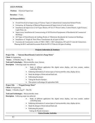 ASIAN POWER.
Position: Electrical Supervisor.
Duration: 1 Years.
Job Responsibilities:
 Overall Involved in Supervising of Various Types of Industrial & Construction Related Works.
 Estimating & Preparing of Material Requirements & Supervision of work execution.
 Installation & Supervision of all Types Motors, HV & LV Power Cables, Control Panels, Light Fixtures,
Light Poles, etc.
 Supervision, Installation & Commissioning of All Electrical Equipments of Residential & Commercial
Buildings .
 All Types of Electrification & Earthing Works of Multistory Residential & Commercial Buildings.
 Installation of Single & Three Phase Transformers & all types of DGs.
 Execution & Construction works of 33KV, 22KV, 11KV substations, HT and LT Lines & Connections.
Planning for RCC and Earth Excavation Work for HT-LT Poles & All types of cabling.
Projects Undertaken & Seminars
Project Title : “Internet-Based Remote Control of a Pump Motor”
Client: In Engineering
Tenure : 10 Months (Aug 12 – May 13)
Tools and Technologies : Microcontroller, timer, Internet .
Description: Following scope was achieved.
 Study of different application like digital notice display, real time counter, outdoor
controlling Water.
 Gathering information of various types of microcontroller, relay, display device.
 Study the designs of front end and back end .
 Fabricating the project.
 Taking the Result of project .
 This system is advantages for agriculture field.
Project Title : “Prepaid Energy Meter”
Client: In Engineering
Tenure : 8 Months (Aug 07 – Mar 08)
Tools and Technologies : Microcontroller, timer.
Description: Following scope was achieved.
 Study of different application like digital notice display, real time counter, outdoor
controlling lamp.
 Gathering information of various types of microcontroller, relay, display device.
 Study the designs of front end and back end.
 Fabricating the project.
Taking the Result of project.
Extra Circular Activities
3
 