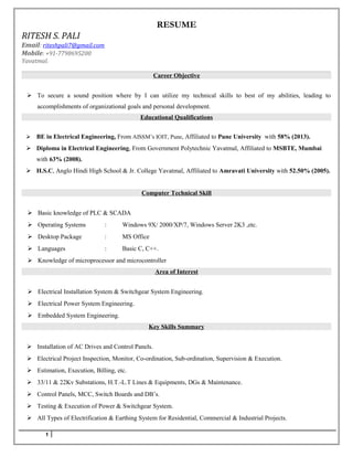 RESUME
RITESH S. PALI
Email: riteshpali7@gmail.com
Mobile: +91-7798695200
Yavatmal.
Career Objective
 To secure a sound position where by I can utilize my technical skills to best of my abilities, leading to
accomplishments of organizational goals and personal development.
Educational Qualifications
 BE in Electrical Engineering, From AISSM’s IOIT, Pune, Affiliated to Pune University with 58% (2013).
 Diploma in Electrical Engineering, From Government Polytechnic Yavatmal, Affiliated to MSBTE, Mumbai
with 63% (2008).
 H.S.C, Anglo Hindi High School & Jr. College Yavatmal, Affiliated to Amravati University with 52.50% (2005).
Computer Technical Skill
 Basic knowledge of PLC & SCADA
 Operating Systems : Windows 9X/ 2000/XP/7, Windows Server 2K3 ,etc.
 Desktop Package : MS Office
 Languages : Basic C, C++.
 Knowledge of microprocessor and microcontroller
Area of Interest
 Electrical Installation System & Switchgear System Engineering.
 Electrical Power System Engineering.
 Embedded System Engineering.
Key Skills Summary
 Installation of AC Drives and Control Panels.
 Electrical Project Inspection, Monitor, Co-ordination, Sub-ordination, Supervision & Execution.
 Estimation, Execution, Billing, etc.
 33/11 & 22Kv Substations, H.T.-L.T Lines & Equipments, DGs & Maintenance.
 Control Panels, MCC, Switch Boards and DB’s.
 Testing & Execution of Power & Switchgear System.
 All Types of Electrification & Earthing System for Residential, Commercial & Industrial Projects.
1
 