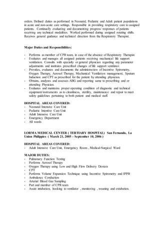 orders. Defined duties as performed in Neonatal, Pediatric and Adult patient populations
in acute and non-acute care settings. Responsible in providing respiratory care to assigned
patients. Continually evaluating and documenting progress/ responses of patients
receiving any technical modalities. Worked performed during assigned rotating shifts.
Receives general guidance and technical direction from the Respiratory Therapist.
Major Duties and Responsibilities:
- Performs as member of CPR team, in case of the absence of Respiratory Therapist.
- Evaluates and manages all assigned patients receiving mechanical life support
ventilation. Consults with specialty or general physician regarding any parameter
adjustments and institutes prescribed changes of life support ventilator.
- Provides, evaluates and documents the administration of Incentive Spirometry,
Oxygen Therapy, Aerosol Therapy, Mechanical Ventilation management, Sputum
Induction and CPT as prescribed for the patient by attending physician.
- Obtains, analyzes and assesses ABG and reporting same to prescribing and or
attending Physician.
- Evaluates and maintains proper operating condition of diagnostic and technical
equipment/instruments as to cleanliness, sterility, maintenance and repair to meet
safety guidelines pertaining to both patient and medical staff.
HOSPITAL AREAS COVERED:
- Neonatal Intensive Care Unit
- Pediatric Intentive Care Unit
- Adult Intensive Care Unit
- Emergency Department
- All wards
LORMA MEDICAL CENTER ( TERTIARY HOSPITAL) San Fernando, La
Union Philippies ( March 21, 2005 – September 10, 2006 )
HOSPITAL AREAS COVERED:
- Adult Intensive Care Unit, Emergency Room , Medical-Surgical Ward
MAJOR DUTIES:
- Pulmonary Function Testing
- Performs Aerosol Therapy
- Oxygen Therapy using Low and High Flow Delivery Devices
- CPT
- Performs Volume Expansion Technique using Incentive Spirometry and IPPB
- Ambulance Conduction
- Arterial Blood Gas Sampling
- Part and member of CPR team
- Assist intubation, hooking to ventilator , monitoring , weaning and extubation.
 