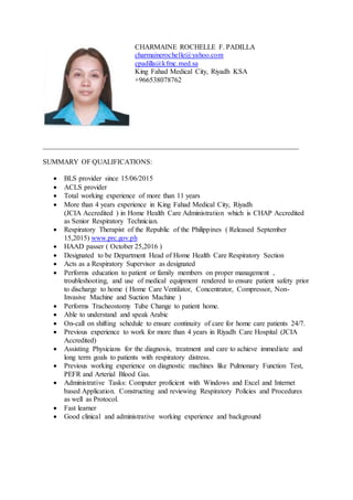 CHARMAINE ROCHELLE F. PADILLA
charmainerochelle@yahoo.com
cpadilla@kfmc.med.sa
King Fahad Medical City, Riyadh KSA
+966538078762
________________________________________________________________________
SUMMARY OF QUALIFICATIONS:
 BLS provider since 15/06/2015
 ACLS provider
 Total working experience of more than 11 years
 More than 4 years experience in King Fahad Medical City, Riyadh
(JCIA Accredited ) in Home Health Care Administration which is CHAP Accredited
as Senior Respiratory Technician.
 Respiratory Therapist of the Republic of the Philippines ( Released September
15,2015) www.prc.gov.ph
 HAAD passer ( October 25,2016 )
 Designated to be Department Head of Home Health Care Respiratory Section
 Acts as a Respiratory Supervisor as designated
 Performs education to patient or family members on proper management ,
troubleshooting, and use of medical equipment rendered to ensure patient safety prior
to discharge to home ( Home Care Ventilator, Concentrator, Compressor, Non-
Invasive Machine and Suction Machine )
 Performs Tracheostomy Tube Change to patient home.
 Able to understand and speak Arabic
 On-call on shifting schedule to ensure continuity of care for home care patients 24/7.
 Previous experience to work for more than 4 years in Riyadh Care Hospital (JCIA
Accredited)
 Assisting Physicians for the diagnosis, treatment and care to achieve immediate and
long term goals to patients with respiratory distress.
 Previous working experience on diagnostic machines like Pulmonary Function Test,
PEFR and Arterial Blood Gas.
 Administrative Tasks: Computer proficient with Windows and Excel and Internet
based Application. Constructing and reviewing Respiratory Policies and Procedures
as well as Protocol.
 Fast learner
 Good clinical and administrative working experience and background
 