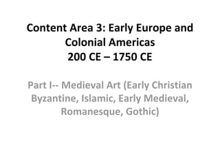 Content Area 3: Early Europe and
Colonial Americas
200 CE – 1750 CE
Part I-- Medieval Art (Early Christian
Byzantine, Islamic, Early Medieval,
Romanesque, Gothic)
 