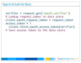 Developer DayGoogle 2010
Sign-In & Auth for Buzz
verifier = request.get('oauth_verifier')
# Lookup request_token in data store
client.oauth_request_token = request_token
access_token = 
  client.fetch_oauth_access_token(verifier)
# Save access token to the data store
 
