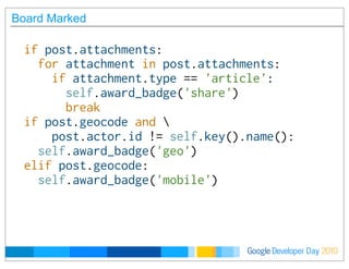 Developer DayGoogle 2010
Board Marked
if post.attachments:
  for attachment in post.attachments:
    if attachment.type == 'article':
      self.award_badge('share')
      break
if post.geocode and 
    post.actor.id != self.key().name():
  self.award_badge('geo')
elif post.geocode:
  self.award_badge('mobile')
 