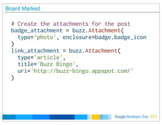 Developer DayGoogle 2010
Board Marked
# Create the attachments for the post
badge_attachment = buzz.Attachment(
  type='photo', enclosure=badge.badge_icon
)
link_attachment = buzz.Attachment(
  type='article',
  title='Buzz Bingo',
  uri='http://buzz-bingo.appspot.com/'
)
 
