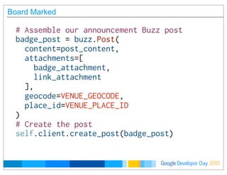Developer DayGoogle 2010
Board Marked
# Assemble our announcement Buzz post
badge_post = buzz.Post(
  content=post_content,
  attachments=[
    badge_attachment,
    link_attachment
  ],
  geocode=VENUE_GEOCODE,
  place_id=VENUE_PLACE_ID
)
# Create the post
self.client.create_post(badge_post)
 