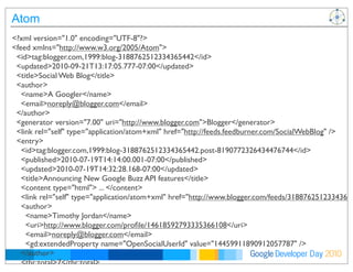 Developer DayGoogle 2010
Atom
<?xml version="1.0" encoding="UTF-8"?>
<feed xmlns="http://www.w3.org/2005/Atom">
<id>tag:blogger.com,1999:blog-3188762512334365442</id>
<updated>2010-09-21T13:17:05.777-07:00</updated>
<title>Social Web Blog</title>
<author>
<name>A Googler</name>
<email>noreply@blogger.com</email>
</author>
<generator version="7.00" uri="http://www.blogger.com">Blogger</generator>
<link rel="self" type="application/atom+xml" href="http://feeds.feedburner.com/SocialWebBlog" />
<entry>
<id>tag:blogger.com,1999:blog-3188762512334365442.post-8190772326434476744</id>
<published>2010-07-19T14:14:00.001-07:00</published>
<updated>2010-07-19T14:32:28.168-07:00</updated>
<title>Announcing New Google Buzz API features</title>
<content type="html"> ... </content>
<link rel="self" type="application/atom+xml" href="http://www.blogger.com/feeds/31887625123343654
<author>
<name>Timothy Jordan</name>
<uri>http://www.blogger.com/proﬁle/14618592793335366108</uri>
<email>noreply@blogger.com</email>
<gd:extendedProperty name="OpenSocialUserId" value="14459911890912057787" />
</author>
<thr:total>7</thr:total>
 
