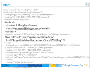 Developer DayGoogle 2010
Atom
<?xml version="1.0" encoding="UTF-8"?>
<feed xmlns="http://www.w3.org/2005/Atom">
<id>tag:blogger.com,1999:blog-3188762512334365442</id>
<updated>2010-09-21T13:17:05.777-07:00</updated>
<title>Social Web Blog</title>
<author>
<name>A Googler</name>
<email>noreply@blogger.com</email>
</author>
<generator version="7.00" uri="http://www.blogger.com">Blogger</generator>
<link rel="self" type="application/atom+xml"
href="http://feeds.feedburner.com/SocialWebBlog" />
<entry>
<id>tag:blogger.com,1999:blog-3188762512334365442.post-8190772326434476744</id>
<published>2010-07-19T14:14:00.001-07:00</published>
<updated>2010-07-19T14:32:28.168-07:00</updated>
<title>Announcing New Google Buzz API features</title>
<content type="html"> ... </content>
<link rel="self" type="application/atom+xml" href="http://www.blogger.com/feeds/31887625123343654
<author>
<name>Timothy Jordan</name>
<uri>http://www.blogger.com/proﬁle/14618592793335366108</uri>
<email>noreply@blogger.com</email>
<gd:extendedProperty name="OpenSocialUserId" value="14459911890912057787" />
 