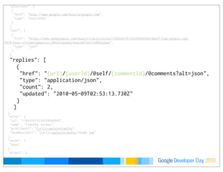 Developer DayGoogle 2010
   ],
   "alternate": [
    {
     "href": "http://www.google.com/buzz/a/google.com",
     "type": "text/html"
    }
   ],
   "self": [
    {
     "href": "https://www.googleapis.com/buzz/v1/activities/110242419133439594545/@self/tag:google.com,
2010:buzz:z13ispojgwqsinyij04chlupum2ytbspsa4?altu003djson",
     "type": "json"
    }
   ],
   "replies": [
    {
     "href": "{url}/{userId}/@self/{commentId}/@comments?alt=json",
     "type": "application/json",
     "count": 2,
     "updated": "2010-05-09T02:53:13.730Z"
    }
   ]
  },
  "actor": {
   "id": "110242419133439594545",
   "name": "Timothy Jordan",
   "profileUrl": "{url}/captaintimothy",
   "thumbnailUrl": "{url}/captaintimothy/thumb.jpg"
  },
  "verbs": [
   "post"
  ],
  "object": {
 