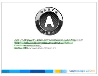 Developer DayGoogle 2010
https://www.google.com/buzz/api/auth/OAuthAuthorizeToken
?scope=https%3A%2F%2Fwww.googleapis.com%2Fauth%2Fbuzz
&domain=www.example.org
&oauth_token=
Auth url: https://www.google.com/buzz/api/auth/OAuthAuthorizeToken
scope: https://www.googleapis.com/auth/buzz
domain: www.example.org
iconUrl: http://www.example.org/icon.png
 